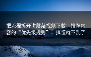 把流程拆开讲蘑菇视频下载：推荐内容的“优先级规则”，搞懂就不乱了