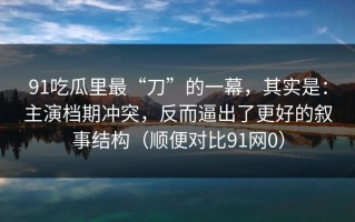91吃瓜里最“刀”的一幕，其实是：主演档期冲突，反而逼出了更好的叙事结构（顺便对比91网0）
