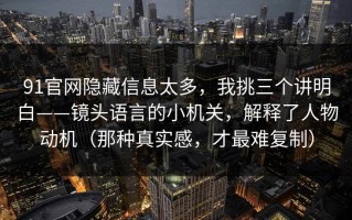 91官网隐藏信息太多，我挑三个讲明白——镜头语言的小机关，解释了人物动机（那种真实感，才最难复制）