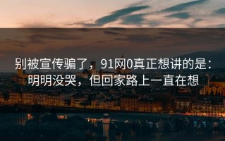 别被宣传骗了，91网0真正想讲的是：明明没哭，但回家路上一直在想