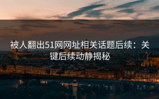 被人翻出51网网址相关话题后续：关键后续动静揭秘