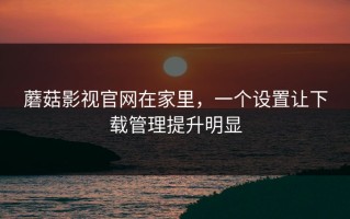 蘑菇影视官网在家里，一个设置让下载管理提升明显