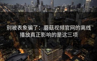 别被表象骗了：蘑菇视频官网的离线播放真正影响的是这三项