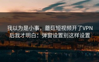 我以为是小事，蘑菇短视频开了VPN后我才明白：弹窗设置别这样设置