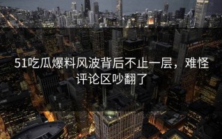 51吃瓜爆料风波背后不止一层，难怪评论区吵翻了