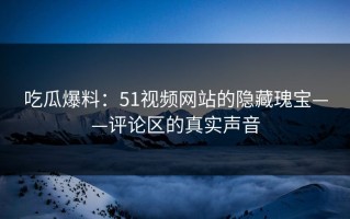 吃瓜爆料：51视频网站的隐藏瑰宝——评论区的真实声音