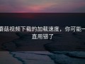 蘑菇视频下载的加载速度，你可能一直用错了