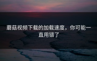 蘑菇视频下载的加载速度，你可能一直用错了