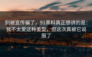 别被宣传骗了，91黑料真正想讲的是：我不太爱这种类型，但这次真被它说服了