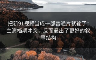 把新91视频当成一部普通片就输了：主演档期冲突，反而逼出了更好的叙事结构