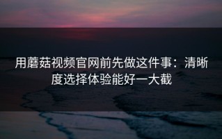 用蘑菇视频官网前先做这件事：清晰度选择体验能好一大截