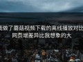 我做了蘑菇视频下载的离线播放对比：网页端差异比我想象的大