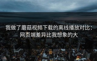我做了蘑菇视频下载的离线播放对比：网页端差异比我想象的大