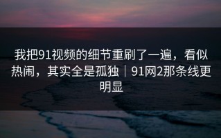 我把91视频的细节重刷了一遍，看似热闹，其实全是孤独｜91网2那条线更明显