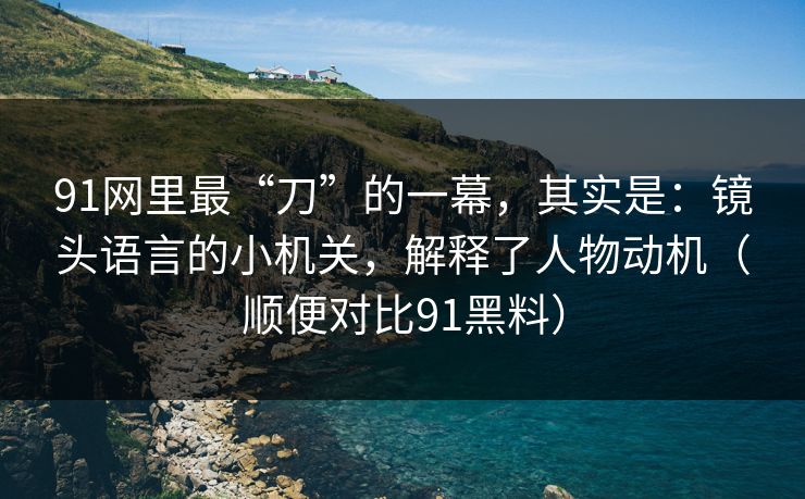 91网里最“刀”的一幕，其实是：镜头语言的小机关，解释了人物动机（顺便对比91黑料）-第1张图片-蘑菇视频官网 - 最新版APP下载中心
