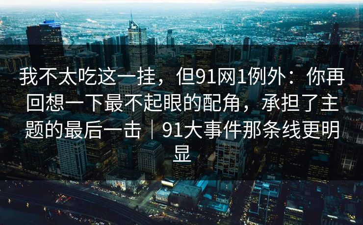 我不太吃这一挂，但91网1例外：你再回想一下最不起眼的配角，承担了主题的最后一击｜91大事件那条线更明显-第1张图片-蘑菇视频官网 - 最新版APP下载中心