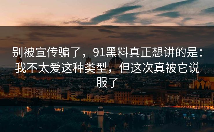 别被宣传骗了，91黑料真正想讲的是：我不太爱这种类型，但这次真被它说服了-第1张图片-蘑菇视频官网 - 最新版APP下载中心