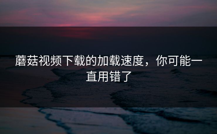 蘑菇视频下载的加载速度，你可能一直用错了-第1张图片-蘑菇视频官网 - 最新版APP下载中心