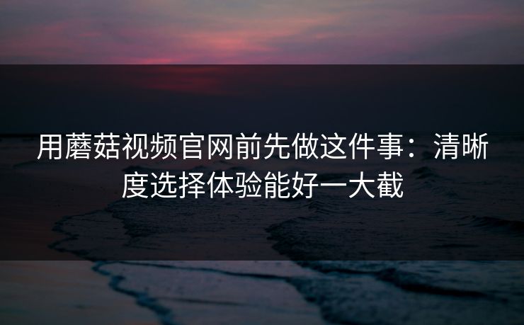 用蘑菇视频官网前先做这件事:清晰度选择体验能好一大截 用蘑菇视频官网前先做这件事:清晰度选择体验能好一大截