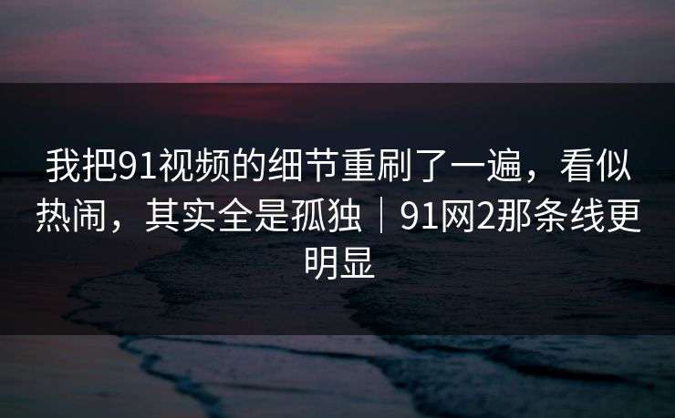 我把91视频的细节重刷了一遍，看似热闹，其实全是孤独｜91网2那条线更明显-第1张图片-蘑菇视频官网 - 最新版APP下载中心