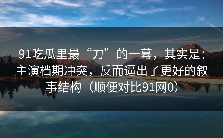91吃瓜里最“刀”的一幕，其实是：主演档期冲突，反而逼出了更好的叙事结构（顺便对比91网0）-第1张图片-蘑菇视频官网 - 最新版APP下载中心