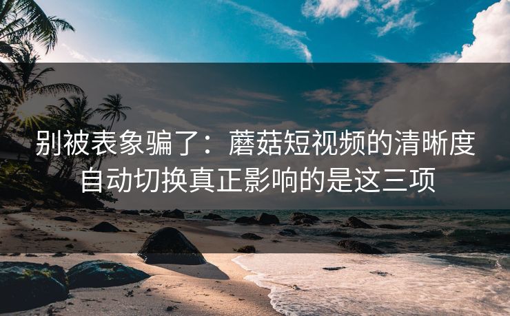 别被表象骗了：蘑菇短视频的清晰度自动切换真正影响的是这三项-第1张图片-蘑菇视频官网 - 最新版APP下载中心
