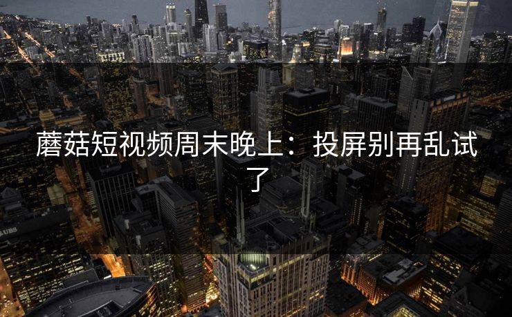 蘑菇短视频周末晚上：投屏别再乱试了