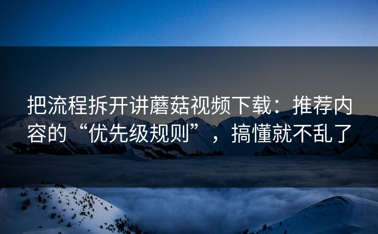 把流程拆开讲蘑菇视频下载：推荐内容的“优先级规则”，搞懂就不乱了