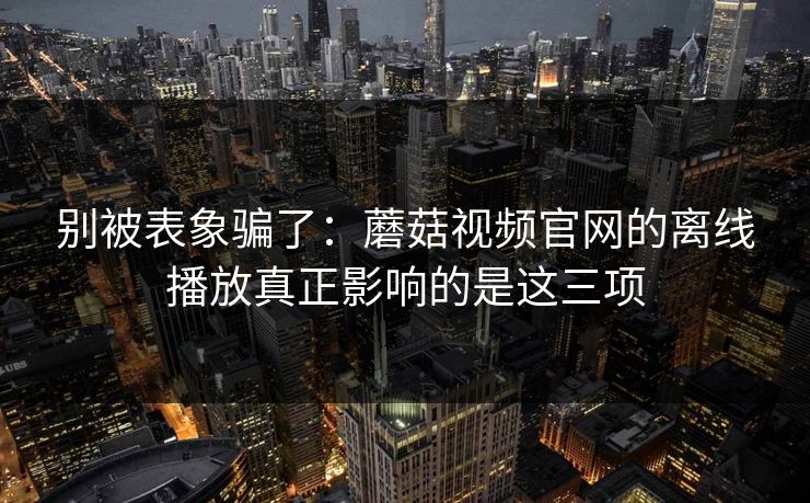 别被表象骗了：蘑菇视频官网的离线播放真正影响的是这三项