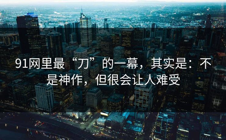 91网里最“刀”的一幕，其实是：不是神作，但很会让人难受