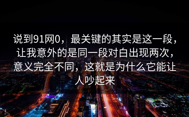 说到91网0，最关键的其实是这一段，让我意外的是同一段对白出现两次，意义完全不同，这就是为什么它能让人吵起来