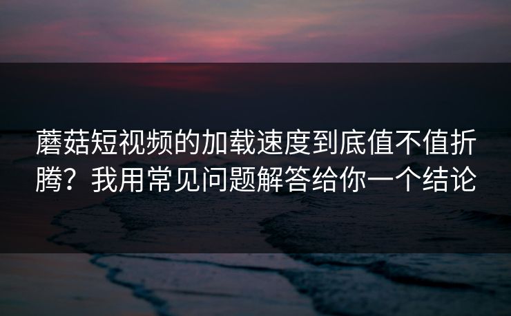 蘑菇短视频的加载速度到底值不值折腾？我用常见问题解答给你一个结论
