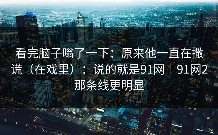 看完脑子嗡了一下：原来他一直在撒谎（在戏里）：说的就是91网｜91网2那条线更明显