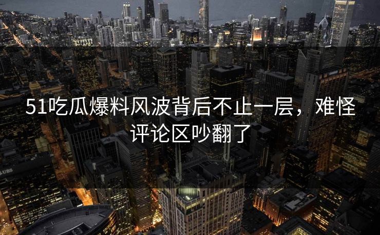 51吃瓜爆料风波背后不止一层，难怪评论区吵翻了