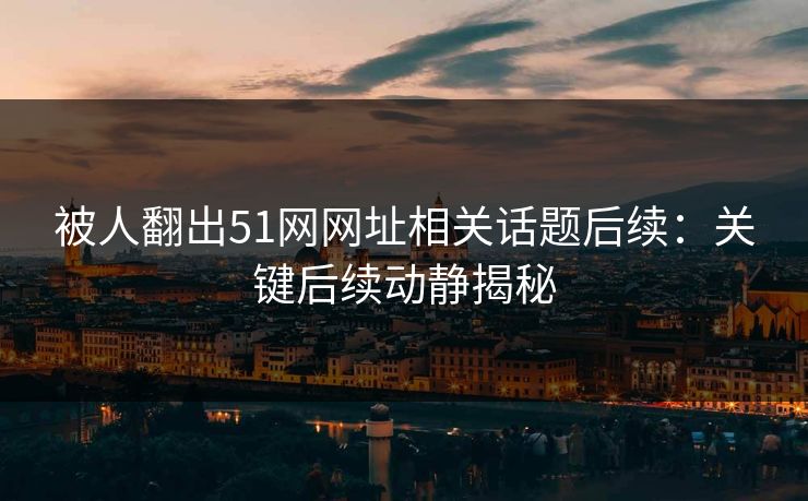 被人翻出51网网址相关话题后续：关键后续动静揭秘