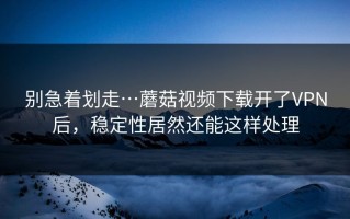 别急着划走…蘑菇视频下载开了VPN后，稳定性居然还能这样处理