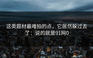 这类题材最难拍的点，它居然躲过去了：说的就是91网0