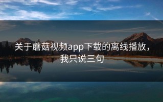 关于蘑菇视频app下载的离线播放，我只说三句