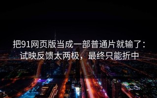 把91网页版当成一部普通片就输了：试映反馈太两极，最终只能折中