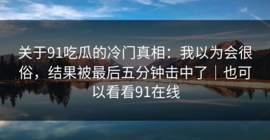 关于91吃瓜的冷门真相：我以为会很俗，结果被最后五分钟击中了｜也可以看看91在线