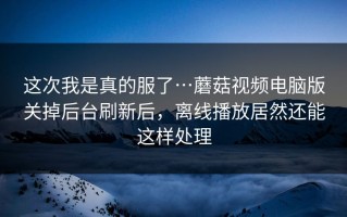 这次我是真的服了…蘑菇视频电脑版关掉后台刷新后，离线播放居然还能这样处理