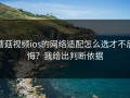 蘑菇视频ios的网络适配怎么选才不后悔？我给出判断依据