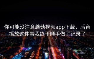 你可能没注意蘑菇视频app下载，后台播放这件事我终于顺手做了记录了
