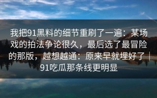 我把91黑料的细节重刷了一遍：某场戏的拍法争论很久，最后选了最冒险的那版，越想越通：原来早就埋好了｜91吃瓜那条线更明显