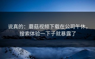 说真的：蘑菇视频下载在公司午休，搜索体验一下子就暴露了