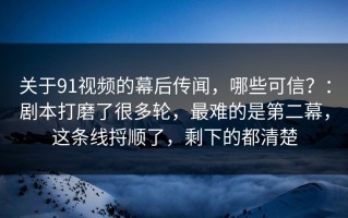 关于91视频的幕后传闻，哪些可信？：剧本打磨了很多轮，最难的是第二幕，这条线捋顺了，剩下的都清楚