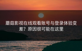 蘑菇影视在线观看账号与登录体验变差？原因很可能在这里