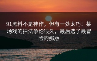 91黑料不是神作，但有一处太巧：某场戏的拍法争论很久，最后选了最冒险的那版
