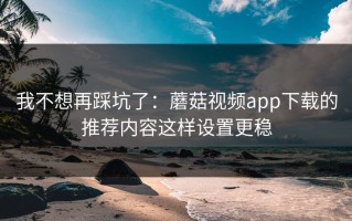 我不想再踩坑了：蘑菇视频app下载的推荐内容这样设置更稳