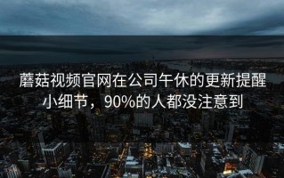 蘑菇视频官网在公司午休的更新提醒小细节，90%的人都没注意到
